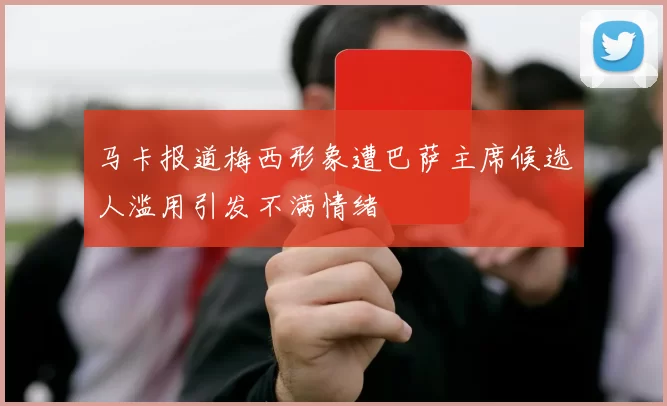 马卡报道梅西形象遭巴萨主席候选人滥用引发不满情绪