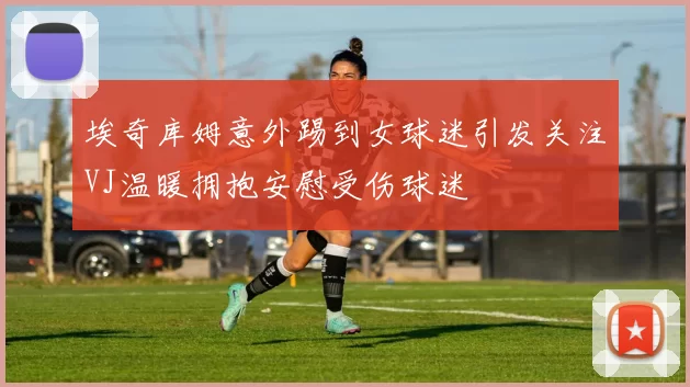 埃奇库姆意外踢到女球迷引发关注VJ温暖拥抱安慰受伤球迷