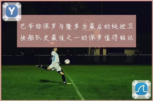 巴爷称保罗与隆多为最后的纯控卫快船队史最佳之一的保罗值得铭记