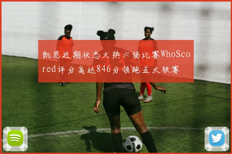 凯恩近期状态火热六场比赛WhoScored评分高达846分领跑五大联赛