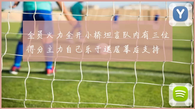 全员火力全开小桥坦言队内有三位得分主力自己乐于退居幕后支持