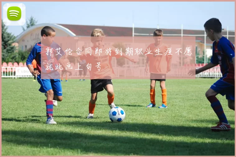 郭艾伦合同即将到期职业生涯不愿就此画上句号