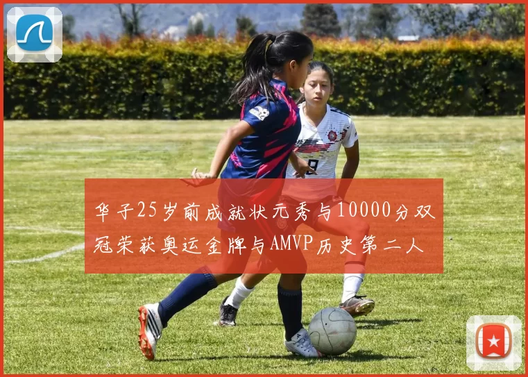 华子25岁前成就状元秀与10000分双冠荣获奥运金牌与AMVP历史第二人比肩老詹