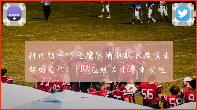 科内特呼吁老鹰取消和脱衣舞俱乐部的合作：NBA应致力于尊重女性