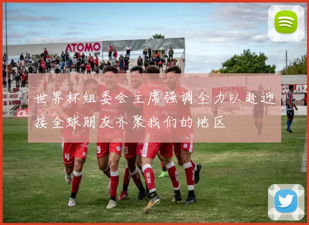 世界杯组委会主席强调全力以赴迎接全球朋友齐聚我们的地区