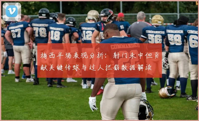 梅西半场表现分析：射门未中但贡献关键传球与过人拦截数据解读