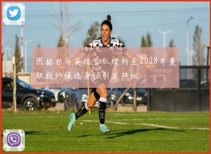 图赫尔与英格兰队续约至2028年曼联新帅候选身份引发热议