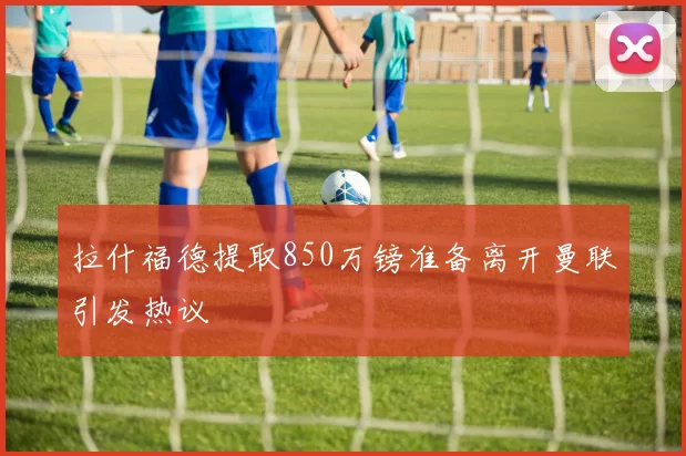 拉什福德提取850万镑准备离开曼联引发热议