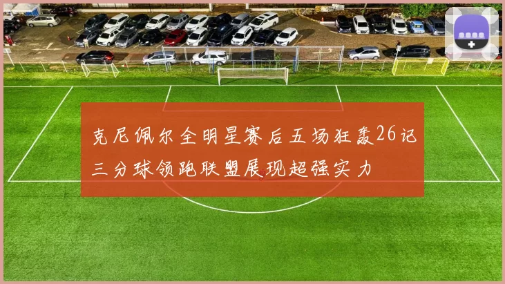 克尼佩尔全明星赛后五场狂轰26记三分球领跑联盟展现超强实力