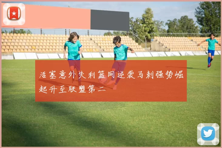 活塞意外失利篮网逆袭马刺强势崛起升至联盟第二