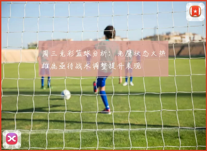 周三竞彩篮球分析：老鹰状态火热雄鹿亟待战术调整提升表现