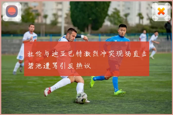 杜伦与迪亚巴特激烈冲突现场直击碧池遭骂引发热议