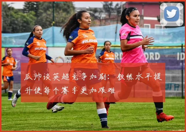 瓜帅谈英超竞争加剧：教练水平提升使每个赛季更加艰难