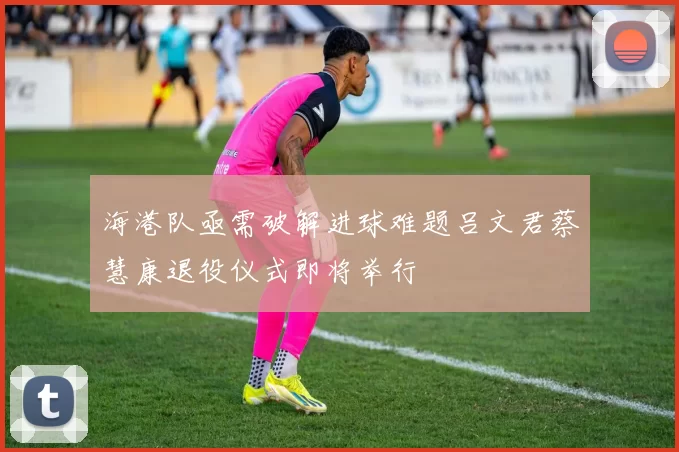 海港队亟需破解进球难题吕文君蔡慧康退役仪式即将举行