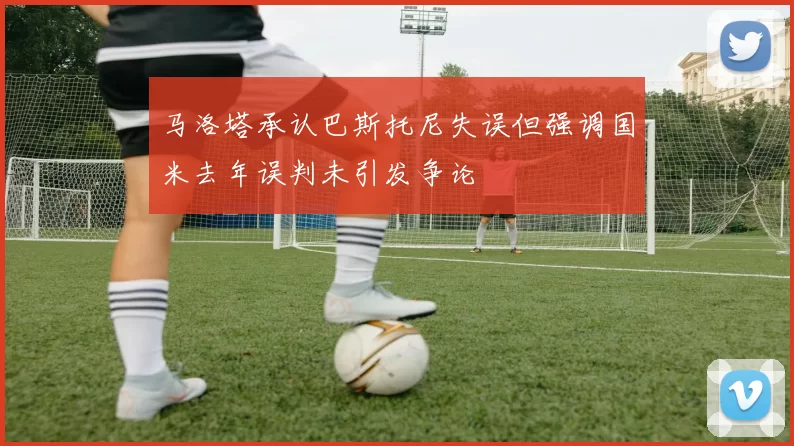 马洛塔承认巴斯托尼失误但强调国米去年误判未引发争论