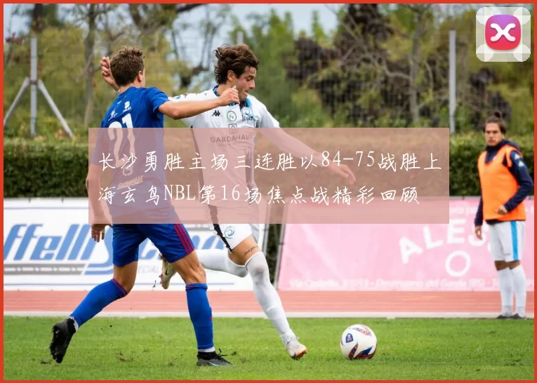 长沙勇胜主场三连胜以84-75战胜上海玄鸟NBL第16场焦点战精彩回顾