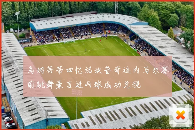 乌姆蒂蒂回忆诺坎普奇迹内马尔赛前跳舞豪言进两球成功兑现
