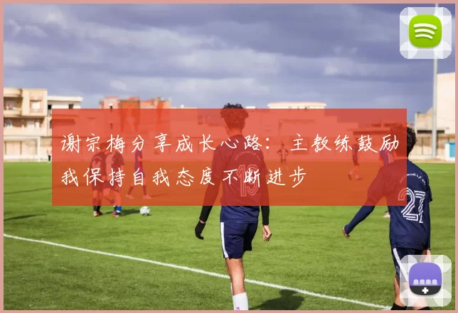 谢宗梅分享成长心路：主教练鼓励我保持自我态度不断进步