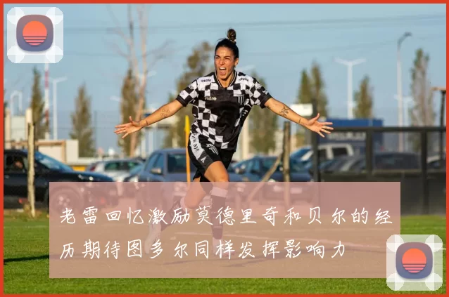 老雷回忆激励莫德里奇和贝尔的经历期待图多尔同样发挥影响力