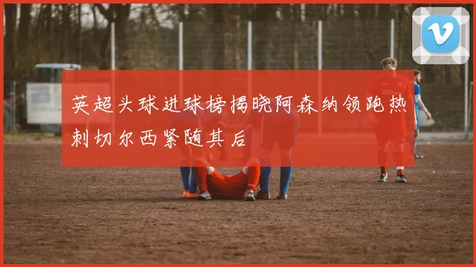 英超头球进球榜揭晓阿森纳领跑热刺切尔西紧随其后